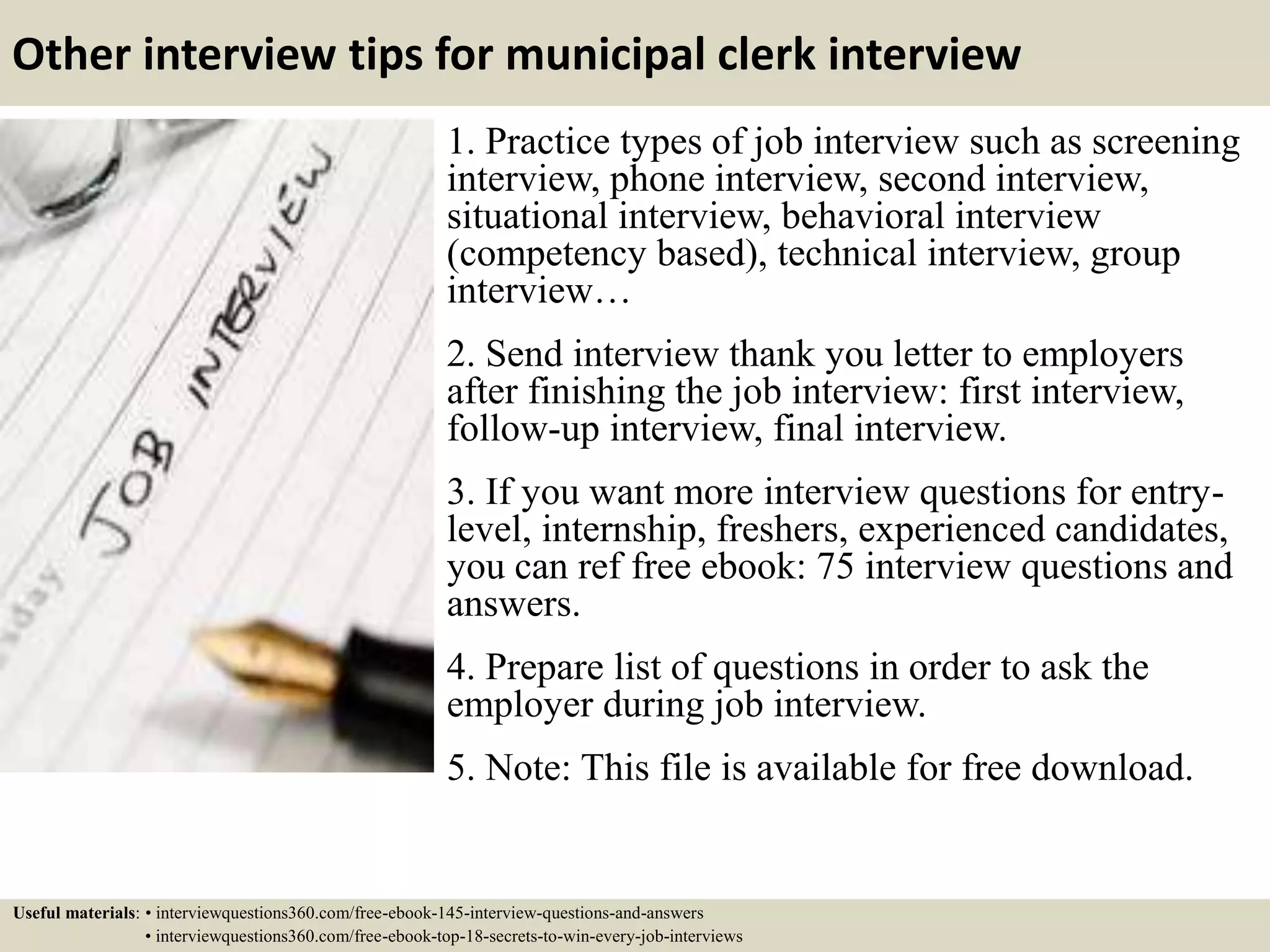 Other interview tips for municipal clerk interview
1. Practice types of job interview such as screening
interview, phone interview, second interview,
situational interview, behavioral interview
(competency based), technical interview, group
interview…
2. Send interview thank you letter to employers
after finishing the job interview: first interview,
follow-up interview, final interview.
3. If you want more interview questions for entry-
level, internship, freshers, experienced candidates,
you can ref free ebook: 75 interview questions and
answers.
4. Prepare list of questions in order to ask the
employer during job interview.
5. Note: This file is available for free download.
Useful materials: • interviewquestions360.com/free-ebook-145-interview-questions-and-answers
• interviewquestions360.com/free-ebook-top-18-secrets-to-win-every-job-interviews
 