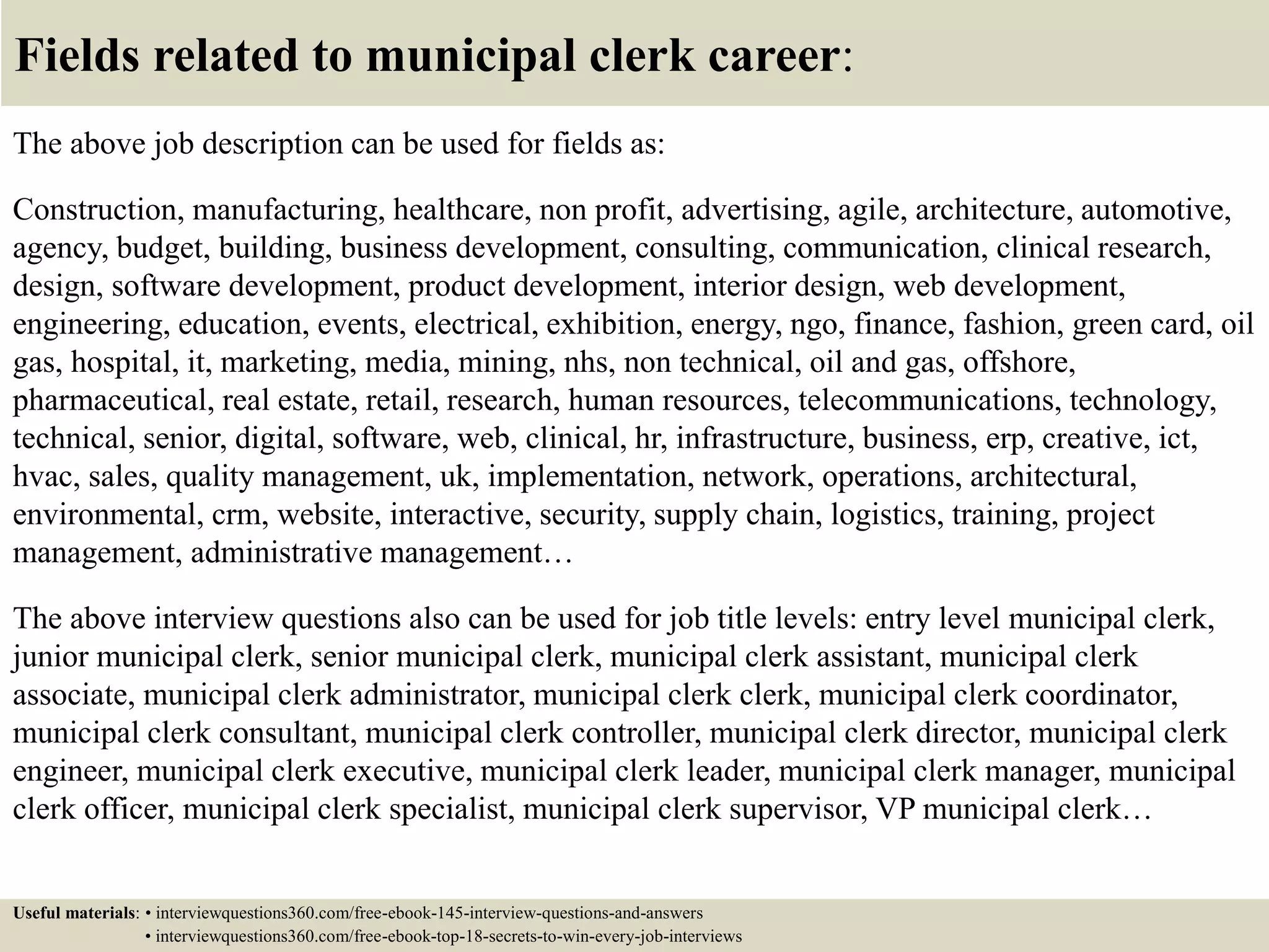 Fields related to municipal clerk career:
The above job description can be used for fields as:
Construction, manufacturing, healthcare, non profit, advertising, agile, architecture, automotive,
agency, budget, building, business development, consulting, communication, clinical research,
design, software development, product development, interior design, web development,
engineering, education, events, electrical, exhibition, energy, ngo, finance, fashion, green card, oil
gas, hospital, it, marketing, media, mining, nhs, non technical, oil and gas, offshore,
pharmaceutical, real estate, retail, research, human resources, telecommunications, technology,
technical, senior, digital, software, web, clinical, hr, infrastructure, business, erp, creative, ict,
hvac, sales, quality management, uk, implementation, network, operations, architectural,
environmental, crm, website, interactive, security, supply chain, logistics, training, project
management, administrative management…
The above interview questions also can be used for job title levels: entry level municipal clerk,
junior municipal clerk, senior municipal clerk, municipal clerk assistant, municipal clerk
associate, municipal clerk administrator, municipal clerk clerk, municipal clerk coordinator,
municipal clerk consultant, municipal clerk controller, municipal clerk director, municipal clerk
engineer, municipal clerk executive, municipal clerk leader, municipal clerk manager, municipal
clerk officer, municipal clerk specialist, municipal clerk supervisor, VP municipal clerk…
Useful materials: • interviewquestions360.com/free-ebook-145-interview-questions-and-answers
• interviewquestions360.com/free-ebook-top-18-secrets-to-win-every-job-interviews
 