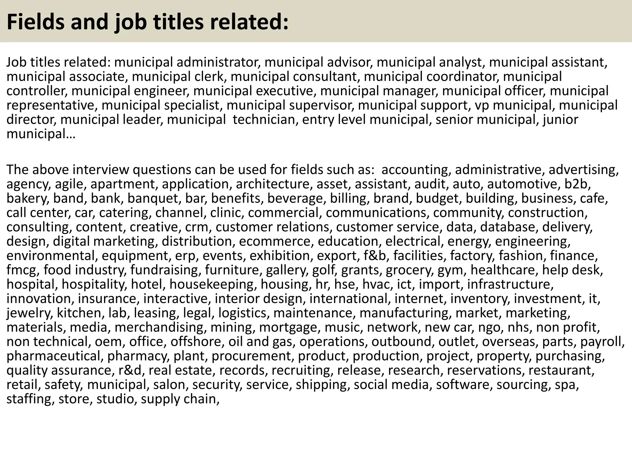 Fields and job titles related:
Job titles related: municipal administrator, municipal advisor, municipal analyst, municipal assistant,
municipal associate, municipal clerk, municipal consultant, municipal coordinator, municipal
controller, municipal engineer, municipal executive, municipal manager, municipal officer, municipal
representative, municipal specialist, municipal supervisor, municipal support, vp municipal, municipal
director, municipal leader, municipal technician, entry level municipal, senior municipal, junior
municipal…
The above interview questions can be used for fields such as: accounting, administrative, advertising,
agency, agile, apartment, application, architecture, asset, assistant, audit, auto, automotive, b2b,
bakery, band, bank, banquet, bar, benefits, beverage, billing, brand, budget, building, business, cafe,
call center, car, catering, channel, clinic, commercial, communications, community, construction,
consulting, content, creative, crm, customer relations, customer service, data, database, delivery,
design, digital marketing, distribution, ecommerce, education, electrical, energy, engineering,
environmental, equipment, erp, events, exhibition, export, f&b, facilities, factory, fashion, finance,
fmcg, food industry, fundraising, furniture, gallery, golf, grants, grocery, gym, healthcare, help desk,
hospital, hospitality, hotel, housekeeping, housing, hr, hse, hvac, ict, import, infrastructure,
innovation, insurance, interactive, interior design, international, internet, inventory, investment, it,
jewelry, kitchen, lab, leasing, legal, logistics, maintenance, manufacturing, market, marketing,
materials, media, merchandising, mining, mortgage, music, network, new car, ngo, nhs, non profit,
non technical, oem, office, offshore, oil and gas, operations, outbound, outlet, overseas, parts, payroll,
pharmaceutical, pharmacy, plant, procurement, product, production, project, property, purchasing,
quality assurance, r&d, real estate, records, recruiting, release, research, reservations, restaurant,
retail, safety, municipal, salon, security, service, shipping, social media, software, sourcing, spa,
staffing, store, studio, supply chain,
 