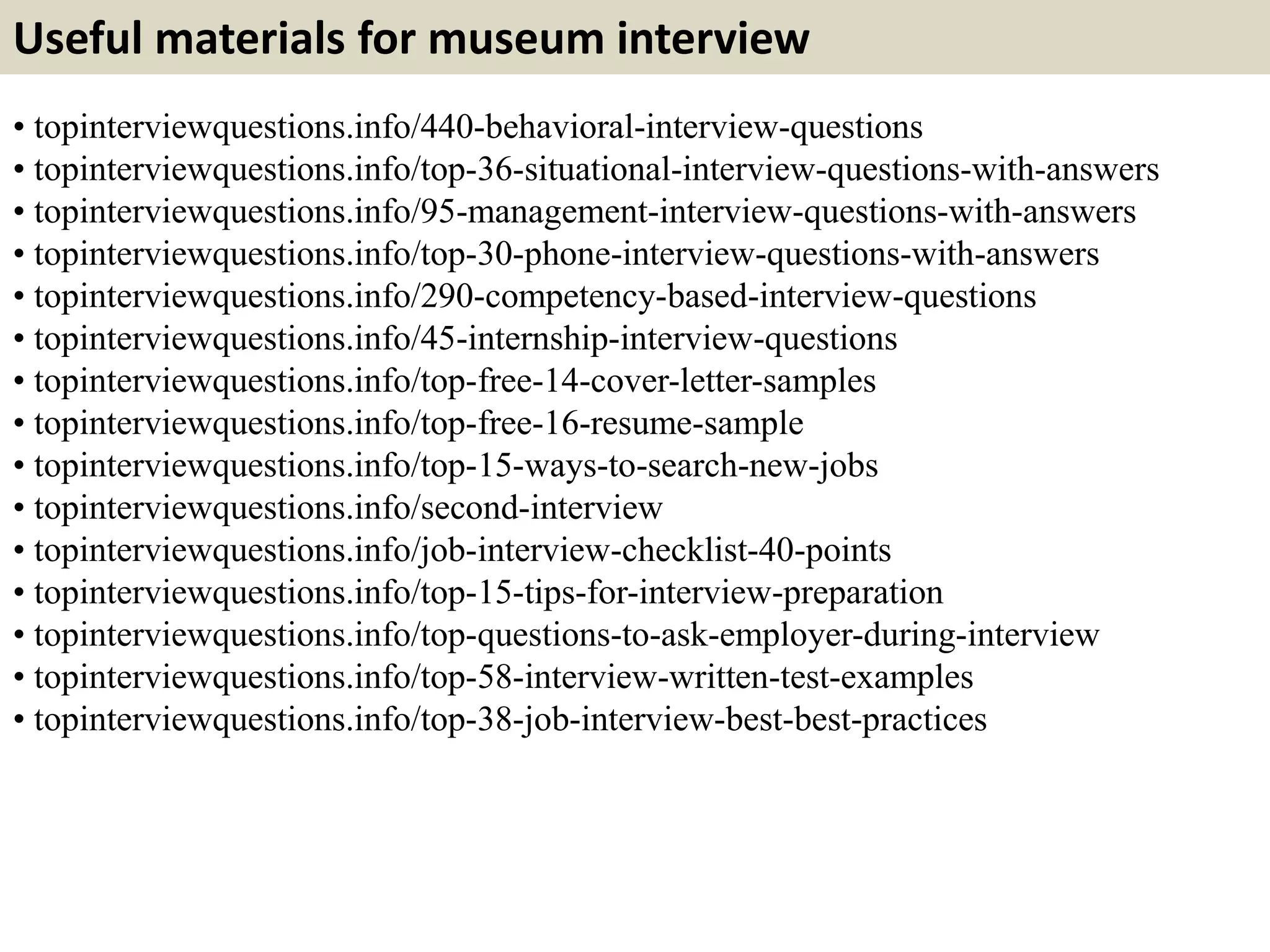 Useful materials for museum interview
• topinterviewquestions.info/440-behavioral-interview-questions
• topinterviewquestions.info/top-36-situational-interview-questions-with-answers
• topinterviewquestions.info/95-management-interview-questions-with-answers
• topinterviewquestions.info/top-30-phone-interview-questions-with-answers
• topinterviewquestions.info/290-competency-based-interview-questions
• topinterviewquestions.info/45-internship-interview-questions
• topinterviewquestions.info/top-free-14-cover-letter-samples
• topinterviewquestions.info/top-free-16-resume-sample
• topinterviewquestions.info/top-15-ways-to-search-new-jobs
• topinterviewquestions.info/second-interview
• topinterviewquestions.info/job-interview-checklist-40-points
• topinterviewquestions.info/top-15-tips-for-interview-preparation
• topinterviewquestions.info/top-questions-to-ask-employer-during-interview
• topinterviewquestions.info/top-58-interview-written-test-examples
• topinterviewquestions.info/top-38-job-interview-best-best-practices
 