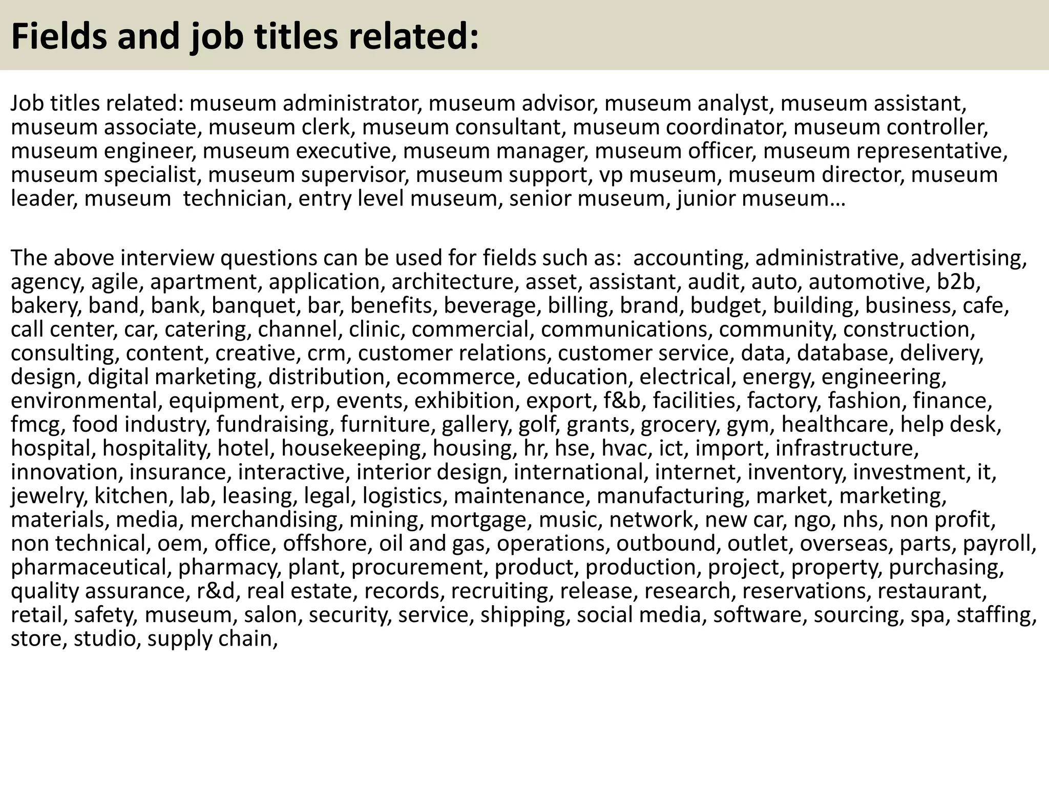Fields and job titles related:
Job titles related: museum administrator, museum advisor, museum analyst, museum assistant,
museum associate, museum clerk, museum consultant, museum coordinator, museum controller,
museum engineer, museum executive, museum manager, museum officer, museum representative,
museum specialist, museum supervisor, museum support, vp museum, museum director, museum
leader, museum technician, entry level museum, senior museum, junior museum…
The above interview questions can be used for fields such as: accounting, administrative, advertising,
agency, agile, apartment, application, architecture, asset, assistant, audit, auto, automotive, b2b,
bakery, band, bank, banquet, bar, benefits, beverage, billing, brand, budget, building, business, cafe,
call center, car, catering, channel, clinic, commercial, communications, community, construction,
consulting, content, creative, crm, customer relations, customer service, data, database, delivery,
design, digital marketing, distribution, ecommerce, education, electrical, energy, engineering,
environmental, equipment, erp, events, exhibition, export, f&b, facilities, factory, fashion, finance,
fmcg, food industry, fundraising, furniture, gallery, golf, grants, grocery, gym, healthcare, help desk,
hospital, hospitality, hotel, housekeeping, housing, hr, hse, hvac, ict, import, infrastructure,
innovation, insurance, interactive, interior design, international, internet, inventory, investment, it,
jewelry, kitchen, lab, leasing, legal, logistics, maintenance, manufacturing, market, marketing,
materials, media, merchandising, mining, mortgage, music, network, new car, ngo, nhs, non profit,
non technical, oem, office, offshore, oil and gas, operations, outbound, outlet, overseas, parts, payroll,
pharmaceutical, pharmacy, plant, procurement, product, production, project, property, purchasing,
quality assurance, r&d, real estate, records, recruiting, release, research, reservations, restaurant,
retail, safety, museum, salon, security, service, shipping, social media, software, sourcing, spa, staffing,
store, studio, supply chain,
 