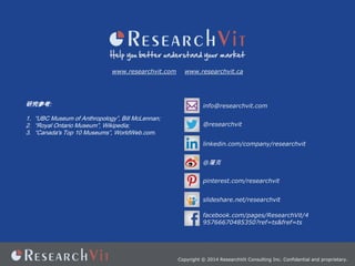 www.researchvit.com

www.researchvit.ca

оο:

info@researchvit.com

1. UBC Museum of Anthropology, Bill McLennan;
2. Royal Ontario Museum, Wikipedia;
3. Canada's Top 10 Museums, WorldWeb.com.

@researchvit
linkedin.com/company/researchvit
@
pinterest.com/researchvit
slideshare.net/researchvit
facebook.com/pages/ResearchVit/4
95766670485350?ref=ts&fref=ts

Copyright ? 2014 ResearchVit Consulting Inc. Confidential and proprietary.

 