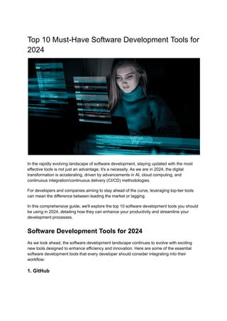 Top 10 Must-Have Software Development Tools for
2024
In the rapidly evolving landscape of software development, staying updated with the most
effective tools is not just an advantage; it's a necessity. As we are in 2024, the digital
transformation is accelerating, driven by advancements in AI, cloud computing, and
continuous integration/continuous delivery (CI/CD) methodologies.
For developers and companies aiming to stay ahead of the curve, leveraging top-tier tools
can mean the difference between leading the market or lagging.
In this comprehensive guide, we'll explore the top 10 software development tools you should
be using in 2024, detailing how they can enhance your productivity and streamline your
development processes.
Software Development Tools for 2024
As we look ahead, the software development landscape continues to evolve with exciting
new tools designed to enhance efficiency and innovation. Here are some of the essential
software development tools that every developer should consider integrating into their
workflow:
1. GitHub
 