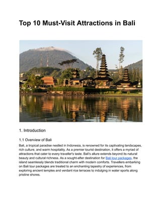 Top 10 Must-Visit Attractions in Bali
1. Introduction
1.1 Overview of Bali
Bali, a tropical paradise nestled in Indonesia, is renowned for its captivating landscapes,
rich culture, and warm hospitality. As a premier tourist destination, it offers a myriad of
attractions that cater to every traveller's taste. Bali's allure extends beyond its natural
beauty and cultural richness. As a sought-after destination for Bali tour packages, the
island seamlessly blends traditional charm with modern comforts. Travellers embarking
on Bali tour packages are treated to an enchanting tapestry of experiences, from
exploring ancient temples and verdant rice terraces to indulging in water sports along
pristine shores.
 