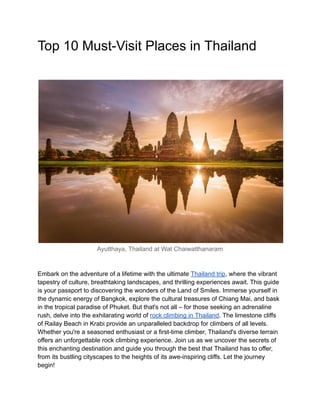 Top 10 Must-Visit Places in Thailand
Ayutthaya, Thailand at Wat Chaiwatthanaram
Embark on the adventure of a lifetime with the ultimate Thailand trip, where the vibrant
tapestry of culture, breathtaking landscapes, and thrilling experiences await. This guide
is your passport to discovering the wonders of the Land of Smiles. Immerse yourself in
the dynamic energy of Bangkok, explore the cultural treasures of Chiang Mai, and bask
in the tropical paradise of Phuket. But that's not all – for those seeking an adrenaline
rush, delve into the exhilarating world of rock climbing in Thailand. The limestone cliffs
of Railay Beach in Krabi provide an unparalleled backdrop for climbers of all levels.
Whether you're a seasoned enthusiast or a first-time climber, Thailand's diverse terrain
offers an unforgettable rock climbing experience. Join us as we uncover the secrets of
this enchanting destination and guide you through the best that Thailand has to offer,
from its bustling cityscapes to the heights of its awe-inspiring cliffs. Let the journey
begin!
 