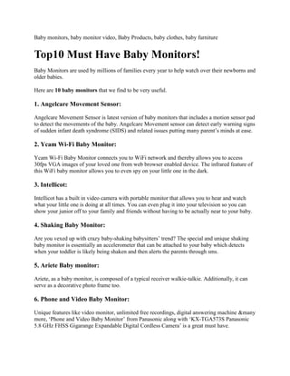Baby monitors, baby monitor video, Baby Products, baby clothes, baby furniture<br />Top10 Must Have Baby Monitors!<br />Baby Monitors are used by millions of families every year to help watch over their newborns and older babies. <br />Here are 10 baby monitors that we find to be very useful.<br />1. Angelcare Movement Sensor:<br />Angelcare Movement Sensor is latest version of baby monitors that includes a motion sensor pad to detect the movements of the baby. Angelcare Movement sensor can detect early warning signs of sudden infant death syndrome (SIDS) and related issues putting many parent’s minds at ease.<br />2. Ycam Wi-Fi Baby Monitor:<br />Ycam Wi-Fi Baby Monitor connects you to WiFi network and thereby allows you to access 30fps VGA images of your loved one from web browser enabled device. The infrared feature of this WiFi baby monitor allows you to even spy on your little one in the dark. <br />3. Intellicot:<br />Intellicot has a built in video camera with portable monitor that allows you to hear and watch what your little one is doing at all times. You can even plug it into your television so you can show your junior off to your family and friends without having to be actually near to your baby.<br />4. Shaking Baby Monitor:<br />Are you vexed up with crazy baby-shaking babysitters’ trend? The special and unique shaking baby monitor is essentially an accelerometer that can be attached to your baby which detects when your toddler is likely being shaken and then alerts the parents through sms. <br />5. Ariete Baby monitor:<br />Ariete, as a baby monitor, is composed of a typical receiver walkie-talkie. Additionally, it can serve as a decorative photo frame too.<br />6. Phone and Video Baby Monitor:<br />Unique features like video monitor, unlimited free recordings, digital answering machine &many more, ‘Phone and Video Baby Monitor’ from Panasonic along with ‘KX-TGA573S Panasonic 5.8 GHz FHSS Gigarange Expandable Digital Cordless Camera’ is a great must have.<br />7. Teddy Cam:<br />It may look like an ordinary toy at the first look, but teddy cam is smarter than an average bear. Despite of his cuddly appearance, teddy is essentially outfitted with an advanced baby monitoring system that allows you to watch your baby on your television without any wires running through your home.<br />8. Babyphone:<br />Babyphone is an excellent baby monitor that will call you on your own house phone or to your personal number to be alerted upon child awakening from sleep. The main screen of the phone displays the current status of babyphone, microphone sensitivity and threshold for triggering alarm.<br />9. Boardbug Baby Monitor:<br />With two distinct modes, Boardbug is a watch-like baby monitor that works like a traditional baby monitor as well as for broadcasting audio from child to parent. The two watch-like devices one for baby and other for parent, enables parents to keep check on the child at all times. <br />10. BebeSounds BE-005 Baby Monitor:<br />‘BebeSounds BE005 Deluxe’ prenatal gift with 2 Headsets is perfect gift idea for an expectant mother and her family. It lets them to listen and stimulate their unborn baby by playing music and by talking to the baby as well. The expectant mother would love to hear her unborn baby’s little kicks, rapidly breathing heart and soft hiccups in privacy. <br />
