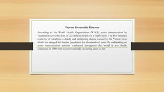 Vaccine Preventable Diseases
According to the World Health Organization (WHO), active immunization by
vaccination saves the lives of 2.5 million people on a yearly basis. The best instance
could be of smallpox, a deadly and disfiguring disease caused by the Variola virus
which has ravaged the human population for thousands of years. By undertaking an
active immunization mission conducted throughout the world it was finally
eradicated in 1980 with no more naturally occurring cases so far.
 