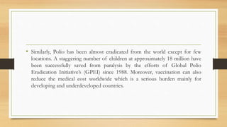 • Similarly, Polio has been almost eradicated from the world except for few
locations. A staggering number of children at approximately 18 million have
been successfully saved from paralysis by the efforts of Global Polio
Eradication Initiative’s (GPEI) since 1988. Moreover, vaccination can also
reduce the medical cost worldwide which is a serious burden mainly for
developing and underdeveloped countries.
 