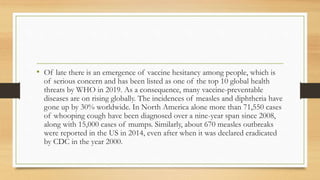 • Of late there is an emergence of vaccine hesitancy among people, which is
of serious concern and has been listed as one of the top 10 global health
threats by WHO in 2019. As a consequence, many vaccine-preventable
diseases are on rising globally. The incidences of measles and diphtheria have
gone up by 30% worldwide. In North America alone more than 71,550 cases
of whooping cough have been diagnosed over a nine-year span since 2008,
along with 15,000 cases of mumps. Similarly, about 670 measles outbreaks
were reported in the US in 2014, even after when it was declared eradicated
by CDC in the year 2000.
 