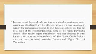 • Reasons behind these outbreaks are listed as a refusal to vaccination, under-
vaccination, global travel, and less effective vaccines. It is very important to
support the immunization program to stop these outbreaks or else they can
be a cause of the epidemic/pandemic. Some of the vaccine-preventable
diseases which require urgent immunization have been discussed in detail
further. Apart from the recent outbreaks of Zika, Ebola, Candia Aurius –
there are many commonly occurring Diseases with Urgent Need of
Vaccinations.
 