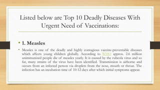 Listed below are Top 10 Deadly Diseases With
Urgent Need of Vaccinations:
• 1. Measles
• Measles is one of the deadly and highly contagious vaccine-preventable diseases
which affects young children globally. According to WHO approx. 2.6 million
unimmunized people die of measles yearly. It is caused by the rubeola virus and so
far, many strains of the virus have been identified. Transmission is airborne and
occurs from an infected person via droplets from the nose, mouth or throat. The
infection has an incubation time of 10-12 days after which initial symptoms appear.
 