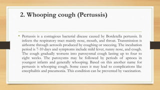 2. Whooping cough (Pertussis)
• Pertussis is a contagious bacterial disease caused by Bordetella pertussis. It
infects the respiratory tract mainly nose, mouth, and throat. Transmission is
airborne through aerosols produced by coughing or sneezing. The incubation
period is 7-10 days and symptoms include mild fever, runny nose, and cough.
The cough gradually worsens into paroxysmal cough lasting up to four to
eight weeks. The paroxysms may be followed by periods of apnoea in
youngest infants and generally whooping. Based on this another name for
pertussis is whooping cough. Some cases it may lead to complications like
encephalitis and pneumonia. This condition can be prevented by vaccination.
 