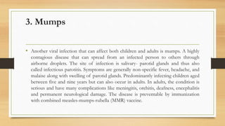 3. Mumps
• Another viral infection that can affect both children and adults is mumps. A highly
contagious disease that can spread from an infected person to others through
airborne droplets. The site of infection is salivary- parotid glands and thus also
called infectious parotitis. Symptoms are generally non-specific fever, headache, and
malaise along with swelling of parotid glands. Predominantly infecting children aged
between five and nine years but can also occur in adults. In adults, the condition is
serious and have many complications like meningitis, orchitis, deafness, encephalitis
and permanent neurological damage. The disease is preventable by immunization
with combined measles-mumps-rubella (MMR) vaccine.
 