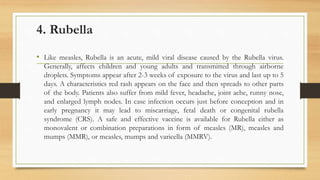 4. Rubella
• Like measles, Rubella is an acute, mild viral disease caused by the Rubella virus.
Generally, affects children and young adults and transmitted through airborne
droplets. Symptoms appear after 2-3 weeks of exposure to the virus and last up to 5
days. A characteristics red rash appears on the face and then spreads to other parts
of the body. Patients also suffer from mild fever, headache, joint ache, runny nose,
and enlarged lymph nodes. In case infection occurs just before conception and in
early pregnancy it may lead to miscarriage, fetal death or congenital rubella
syndrome (CRS). A safe and effective vaccine is available for Rubella either as
monovalent or combination preparations in form of measles (MR), measles and
mumps (MMR), or measles, mumps and varicella (MMRV).
 