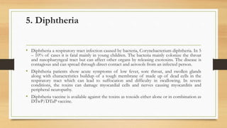 5. Diphtheria
• Diphtheria a respiratory tract infection caused by bacteria, Corynebacterium diphtheria. In 5
– 10% of cases it is fatal mainly in young children. The bacteria mainly colonize the throat
and nasopharyngeal tract but can affect other organs by releasing exotoxins. The disease is
contagious and can spread through direct contact and aerosols from an infected person.
• Diphtheria patients show acute symptoms of low fever, sore throat, and swollen glands
along with characteristics buildup of a tough membrane of made up of dead cells in the
respiratory tract which can lead to suffocation and difficulty in swallowing. In severe
conditions, the toxins can damage myocardial cells and nerves causing myocarditis and
peripheral neuropathy.
• Diphtheria vaccine is available against the toxins as toxoids either alone or in combination as
DTwP/DTaP vaccine.
 
