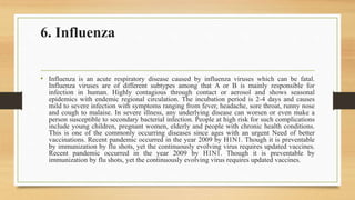 6. Influenza
• Influenza is an acute respiratory disease caused by influenza viruses which can be fatal.
Influenza viruses are of different subtypes among that A or B is mainly responsible for
infection in human. Highly contagious through contact or aerosol and shows seasonal
epidemics with endemic regional circulation. The incubation period is 2-4 days and causes
mild to severe infection with symptoms ranging from fever, headache, sore throat, runny nose
and cough to malaise. In severe illness, any underlying disease can worsen or even make a
person susceptible to secondary bacterial infection. People at high risk for such complications
include young children, pregnant women, elderly and people with chronic health conditions.
This is one of the commonly occurring diseases since ages with an urgent Need of better
vaccinations. Recent pandemic occurred in the year 2009 by H1N1. Though it is preventable
by immunization by flu shots, yet the continuously evolving virus requires updated vaccines.
Recent pandemic occurred in the year 2009 by H1N1. Though it is preventable by
immunization by flu shots, yet the continuously evolving virus requires updated vaccines.
 