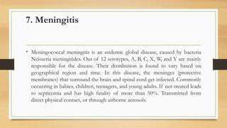 7. Meningitis
• Meningococcal meningitis is an endemic global disease, caused by bacteria
Neisseria meningitides. Out of 12 serotypes, A, B, C, X, W, and Y are mainly
responsible for the disease. Their distribution is found to vary based on
geographical region and time. In this disease, the meninges (protective
membranes) that surround the brain and spinal cord get infected. Commonly
occurring in babies, children, teenagers, and young adults. If not treated leads
to septicemia and has high fatality of more than 50%. Transmitted from
direct physical contact, or through airborne aerosols.
 