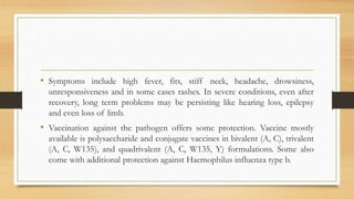• Symptoms include high fever, fits, stiff neck, headache, drowsiness,
unresponsiveness and in some cases rashes. In severe conditions, even after
recovery, long term problems may be persisting like hearing loss, epilepsy
and even loss of limb.
• Vaccination against the pathogen offers some protection. Vaccine mostly
available is polysaccharide and conjugate vaccines in bivalent (A, C), trivalent
(A, C, W135), and quadrivalent (A, C, W135, Y) formulations. Some also
come with additional protection against Haemophilus influenza type b.
 