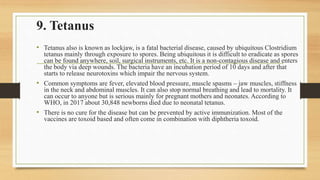 9. Tetanus
• Tetanus also is known as lockjaw, is a fatal bacterial disease, caused by ubiquitous Clostridium
tetanus mainly through exposure to spores. Being ubiquitous it is difficult to eradicate as spores
can be found anywhere, soil, surgical instruments, etc. It is a non-contagious disease and enters
the body via deep wounds. The bacteria have an incubation period of 10 days and after that
starts to release neurotoxins which impair the nervous system.
• Common symptoms are fever, elevated blood pressure, muscle spasms – jaw muscles, stiffness
in the neck and abdominal muscles. It can also stop normal breathing and lead to mortality. It
can occur to anyone but is serious mainly for pregnant mothers and neonates. According to
WHO, in 2017 about 30,848 newborns died due to neonatal tetanus.
• There is no cure for the disease but can be prevented by active immunization. Most of the
vaccines are toxoid based and often come in combination with diphtheria toxoid.
 