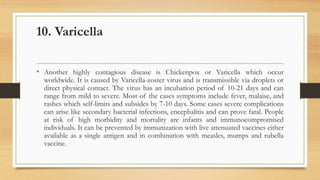 10. Varicella
• Another highly contagious disease is Chickenpox or Varicella which occur
worldwide. It is caused by Varicella-zoster virus and is transmissible via droplets or
direct physical contact. The virus has an incubation period of 10-21 days and can
range from mild to severe. Most of the cases symptoms include fever, malaise, and
rashes which self-limits and subsides by 7-10 days. Some cases severe complications
can arise like secondary bacterial infections, encephalitis and can prove fatal. People
at risk of high morbidity and mortality are infants and immunocompromised
individuals. It can be prevented by immunization with live attenuated vaccines either
available as a single antigen and in combination with measles, mumps and rubella
vaccine.
 