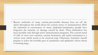 • Recent outbreaks of many vaccine-preventable diseases have set off the
alarm throughout the world about the current status of immunization. With
the reduction in occurrences of many epidemics/pandemics, people have
forgotten the intensity of damage caused by them. Their elimination has
been possible only through active immunization programs. The current trend
of lack of trust over vaccines, vaccine hesitation, and under-vaccination is a
serious issue which needs to be resolved asap. Otherwise, humanity should
prepare to relive the horrible past of pandemics and epidemics whose threat
is looming large.
 