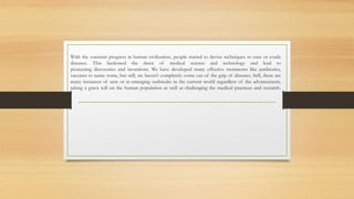 With the constant progress in human civilization, people started to devise techniques to cure or evade
diseases. This beckoned the dawn of medical science and technology and lead to
pioneering discoveries and inventions. We have developed many effective treatments like antibiotics,
vaccines to name some, but still, we haven’t completely come out of the grip of diseases. Still, there are
many instances of new or re-emerging outbreaks in the current world regardless of the advancement,
taking a grave toll on the human population as well as challenging the medical practices and research.
 