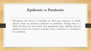Epidemic vs Pandemic
• Throughout the history of mankind, we find many instances of deadly
diseases which are termed as epidemics or pandemics. Though there is a
debate for these two terms about their appropriate usage, officially when an
epidemic crosses the country’s boundary across continents it is declared to
be a pandemic.
 