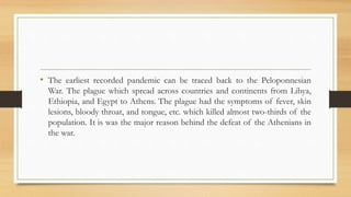 • The earliest recorded pandemic can be traced back to the Peloponnesian
War. The plague which spread across countries and continents from Libya,
Ethiopia, and Egypt to Athens. The plague had the symptoms of fever, skin
lesions, bloody throat, and tongue, etc. which killed almost two-thirds of the
population. It is was the major reason behind the defeat of the Athenians in
the war.
 