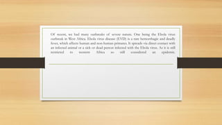 Of recent, we had many outbreaks of severe nature. One being the Ebola virus
outbreak in West Africa. Ebola virus disease (EVD) is a rare hemorrhagic and deadly
fever, which affects human and non-human primates. It spreads via direct contact with
an infected animal or a sick or dead person infected with the Ebola virus. As it is still
restricted to western Africa so still considered an epidemic.
 