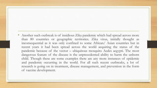 • Another such outbreak is of insidious Zika pandemic which had spread across more
than 80 countries or geographic territories. Zika virus, initially thought as
inconsequential as it was only confined to some African/ Asian countries but in
recent years it had been spread across the world acquiring the status of the
pandemic because of the vector – ubiquitous mosquito Aedes aegypti. The most
dangerous feature of the disease is the unprecedented ability to harm the unborn
child. Though these are some examples there are any more instances of epidemic
and pandemic occurring in the world. For all such recent outbreaks, a lot of
research is going on in treatment, disease management, and prevention in the form
of vaccine development.
 