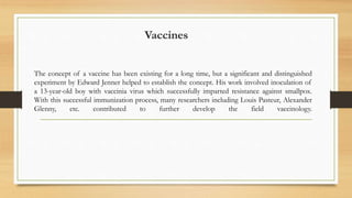 Vaccines
The concept of a vaccine has been existing for a long time, but a significant and distinguished
experiment by Edward Jenner helped to establish the concept. His work involved inoculation of
a 13-year-old boy with vaccinia virus which successfully imparted resistance against smallpox.
With this successful immunization process, many researchers including Louis Pasteur, Alexander
Glenny, etc. contributed to further develop the field vaccinology.
 