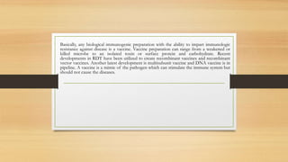 Basically, any biological immunogenic preparation with the ability to impart immunologic
resistance against disease is a vaccine. Vaccine preparation can range from a weakened or
killed microbe to an isolated toxin or surface protein and carbohydrate. Recent
developments in RDT have been utilized to create recombinant vaccines and recombinant
vector vaccines. Another latest development is multisubunit vaccine and DNA vaccine is in
pipeline. A vaccine is a mimic of the pathogen which can stimulate the immune system but
should not cause the diseases.
 