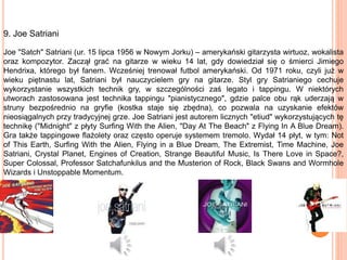 9. Joe Satriani
Joe "Satch" Satriani (ur. 15 lipca 1956 w Nowym Jorku) – amerykański gitarzysta wirtuoz, wokalista
oraz kompozytor. Zaczął grać na gitarze w wieku 14 lat, gdy dowiedział się o śmierci Jimiego
Hendrixa, którego był fanem. Wcześniej trenował futbol amerykański. Od 1971 roku, czyli już w
wieku piętnastu lat, Satriani był nauczycielem gry na gitarze. Styl gry Satrianiego cechuje
wykorzystanie wszystkich technik gry, w szczególności zaś legato i tappingu. W niektórych
utworach zastosowana jest technika tappingu "pianistycznego", gdzie palce obu rąk uderzają w
struny bezpośrednio na gryfie (kostka staje się zbędna), co pozwala na uzyskanie efektów
nieosiągalnych przy tradycyjnej grze. Joe Satriani jest autorem licznych "etiud" wykorzystujących tę
technikę ("Midnight" z płyty Surfing With the Alien, "Day At The Beach" z Flying In A Blue Dream).
Gra także tappingowe flażolety oraz często operuje systemem tremolo. Wydał 14 płyt, w tym: Not
of This Earth, Surfing With the Alien, Flying in a Blue Dream, The Extremist, Time Machine, Joe
Satriani, Crystal Planet, Engines of Creation, Strange Beautiful Music, Is There Love in Space?,
Super Colossal, Professor Satchafunkilus and the Musterion of Rock, Black Swans and Wormhole
Wizards i Unstoppable Momentum.
 