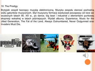 10. The Prodigy
Brytyjski zespół tworzący muzykę elektroniczną. Muzyka zespołu stanowi pochodną
wielu gatunków muzycznych. Styl muzyczny formacji ewoluował począwszy od rave we
wczesnych latach 90. XX w., po dance, big beat i industrial z elementami punkowej
ekspresji wokalnej w latach późniejszych. Wydali albumy: Experience, Music for the
Jilted Generation, The Fat of the Land, Always Outnumbered, Never Outgunned oraz
Invaders Must Die.
 