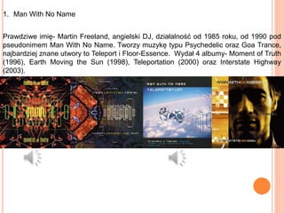 1. Man With No Name
Prawdziwe imię- Martin Freeland, angielski DJ, działalność od 1985 roku, od 1990 pod
pseudonimem Man With No Name. Tworzy muzykę typu Psychedelic oraz Goa Trance,
najbardziej znane utwory to Teleport i Floor-Essence. Wydał 4 albumy- Moment of Truth
(1996), Earth Moving the Sun (1998), Teleportation (2000) oraz Interstate Highway
(2003).
 