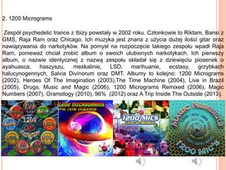 2. 1200 Micrograms
Zespół psychedelic trance z Ibizy powstały w 2002 roku. Członkowie to Riktam, Bansi z
GMS, Raja Ram oraz Chicago. Ich muzyka jest znana z użycia dużej ilości gitar oraz
nawiązywania do narkotyków. Na pomysł na rozpoczęcie takiego zespołu wpadł Raja
Ram, ponieważ chciał zrobić album o swoich ulubionych narkotykach. Ich pierwszy
album, o nazwie identycznej z nazwą zespołu składał się z dziewięciu piosenek o
ayahuasca, haszyszu, meskalinie, LSD, marihuanie, ecstasy, grzybkach
halucynogennych, Salvia Divinorum oraz DMT. Albumy to kolejno: 1200 Micrograms
(2002), Heroes Of The Imagination (2003),The Time Machine (2004), Live in Brazil
(2005), Drugs, Music and Magic (2006), 1200 Micrograms Remixed (2006), Magic
Numbers (2007), Gramology (2010), 96% (2012) oraz A Trip Inside The Outside (2013).
 