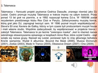 3. Talamasca
Talamasca – francuski projekt psytrance Cedrica Dassulle, znanego również jako DJ
Lestat. Cedric promuje muzykę Talamasca w trakcie imprez na całym świecie. Przez
ponad 13 lat grał na pianinie, a w 1992 rozpoczął karierę DJ-a. W 1995/96 został
rezydentem prestiżowego klubu Rex Club w Paryżu. Zafascynowany muzyką trance,
którą grał jako DJ, zapragnął tworzyć sam. W 1996 poznał innych współzałożycieli -
Steve'a Eli oraz Xaviera de Galloy, którzy w tym czasie byli producentami muzyki house
i mieli własne studio. Wspólnie zadecydowali, by współpracować w projekcie trance i
założyli Talamasca. Talamasca to po łacinie "zwierzęca maska". Jest to również nazwa
sekretnego stowarzyszenia opisanego w książkach Anne Rice, które czytał Cedric - stąd
wzięła się nazwa grupy. Nazwał się Lestat, ponieważ było to imię głównego bohatera
Kronik wampirów. Wydał 5 albumów- Beyond the Mask (2000), Musica Divinorum
(2001), Zodiac (2003), Made In Trance (2004), Obsessive Dream (2007) i One (2009).
 
