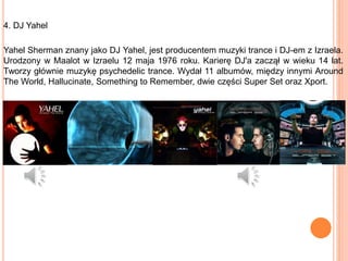 4. DJ Yahel
Yahel Sherman znany jako DJ Yahel, jest producentem muzyki trance i DJ-em z Izraela.
Urodzony w Maalot w Izraelu 12 maja 1976 roku. Karierę DJ'a zaczął w wieku 14 lat.
Tworzy głównie muzykę psychedelic trance. Wydał 11 albumów, między innymi Around
The World, Hallucinate, Something to Remember, dwie części Super Set oraz Xport.
 