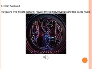 5. Crazy Astronaut
Prawdziwe imię- Mikołaj Golutvin, rosyjski twórca muzyki typu psychedelic dance music.
 