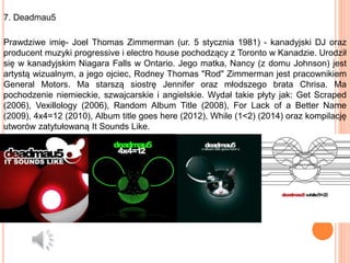 7. Deadmau5
Prawdziwe imię- Joel Thomas Zimmerman (ur. 5 stycznia 1981) - kanadyjski DJ oraz
producent muzyki progressive i electro house pochodzący z Toronto w Kanadzie. Urodził
się w kanadyjskim Niagara Falls w Ontario. Jego matka, Nancy (z domu Johnson) jest
artystą wizualnym, a jego ojciec, Rodney Thomas "Rod" Zimmerman jest pracownikiem
General Motors. Ma starszą siostrę Jennifer oraz młodszego brata Chrisa. Ma
pochodzenie niemieckie, szwajcarskie i angielskie. Wydał takie płyty jak: Get Scraped
(2006), Vexillology (2006), Random Album Title (2008), For Lack of a Better Name
(2009), 4x4=12 (2010), Album title goes here (2012), While (1<2) (2014) oraz kompilację
utworów zatytułowaną It Sounds Like.
 
