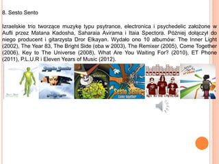 8. Sesto Sento
Izraelskie trio tworzące muzykę typu psytrance, electronica i psychedelic założone w
Aufli przez Matana Kadosha, Saharaia Avirama i Itaia Spectora. Później dołączył do
niego producent i gitarzysta Dror Elkayan. Wydało ono 10 albumów: The Inner Light
(2002), The Year 83, The Bright Side (oba w 2003), The Remixer (2005), Come Together
(2006), Key to The Universe (2008), What Are You Waiting For? (2010), ET Phone
(2011), P.L.U.R i Eleven Years of Music (2012).
 
