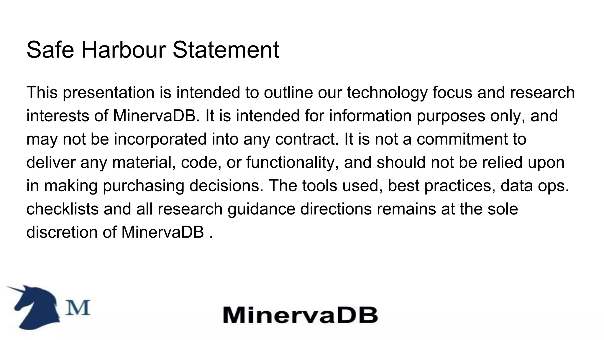 Safe Harbour Statement
This presentation is intended to outline our technology focus and research
interests of MinervaDB. It is intended for information purposes only, and
may not be incorporated into any contract. It is not a commitment to
deliver any material, code, or functionality, and should not be relied upon
in making purchasing decisions. The tools used, best practices, data ops.
checklists and all research guidance directions remains at the sole
discretion of MinervaDB .
 