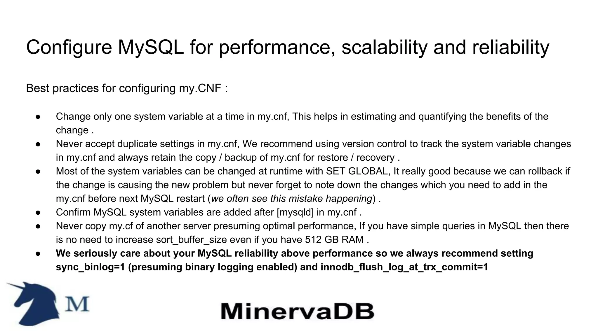 Configure MySQL for performance, scalability and reliability
Best practices for configuring my.CNF :
● Change only one system variable at a time in my.cnf, This helps in estimating and quantifying the benefits of the
change .
● Never accept duplicate settings in my.cnf, We recommend using version control to track the system variable changes
in my.cnf and always retain the copy / backup of my.cnf for restore / recovery .
● Most of the system variables can be changed at runtime with SET GLOBAL, It really good because we can rollback if
the change is causing the new problem but never forget to note down the changes which you need to add in the
my.cnf before next MySQL restart (we often see this mistake happening) .
● Confirm MySQL system variables are added after [mysqld] in my.cnf .
● Never copy my.cf of another server presuming optimal performance, If you have simple queries in MySQL then there
is no need to increase sort_buffer_size even if you have 512 GB RAM .
● We seriously care about your MySQL reliability above performance so we always recommend setting
sync_binlog=1 (presuming binary logging enabled) and innodb_flush_log_at_trx_commit=1
 