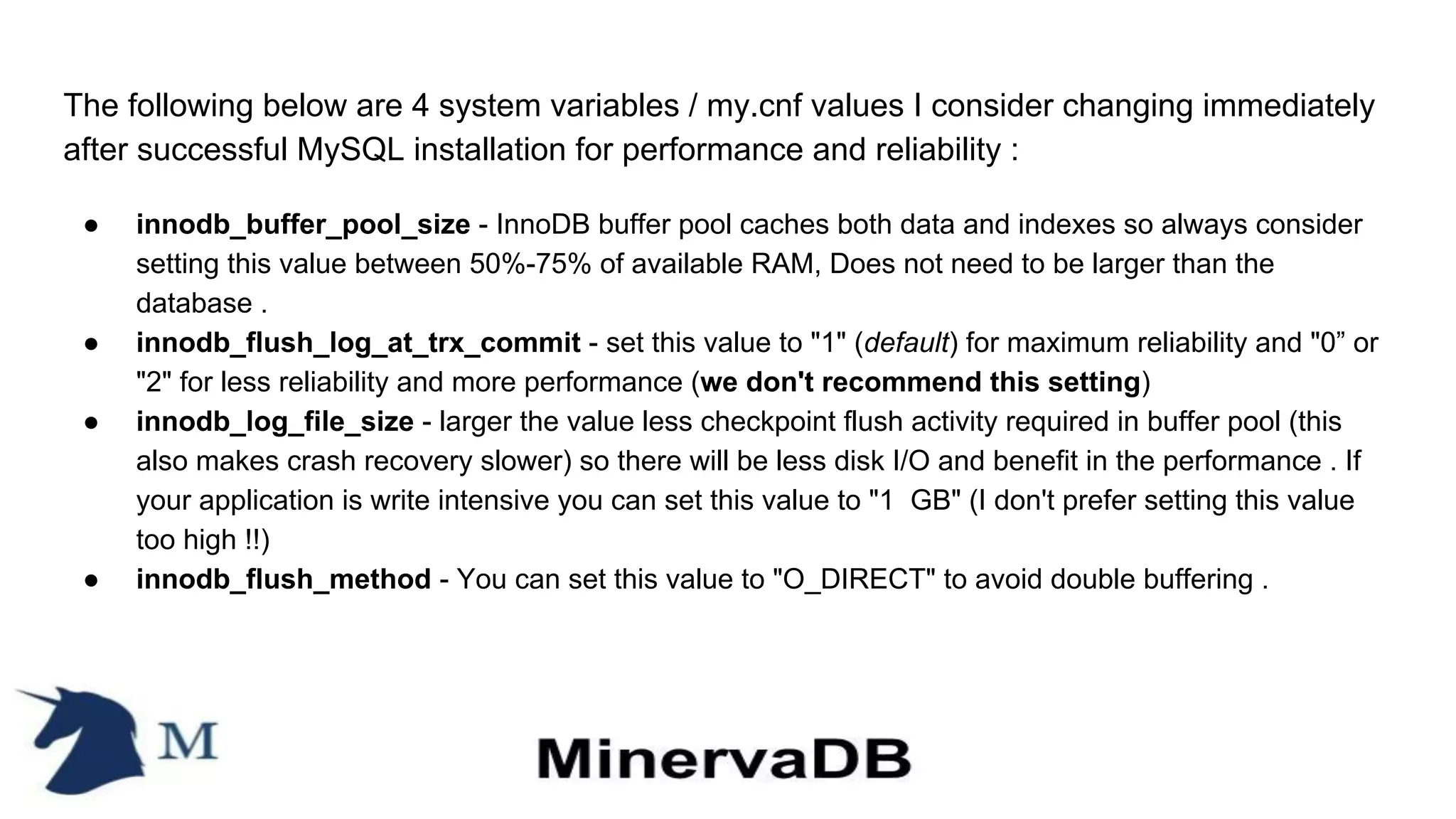 The following below are 4 system variables / my.cnf values I consider changing immediately
after successful MySQL installation for performance and reliability :
● innodb_buffer_pool_size - InnoDB buffer pool caches both data and indexes so always consider
setting this value between 50%-75% of available RAM, Does not need to be larger than the
database .
● innodb_flush_log_at_trx_commit - set this value to "1" (default) for maximum reliability and "0” or
"2" for less reliability and more performance (we don't recommend this setting)
● innodb_log_file_size - larger the value less checkpoint flush activity required in buffer pool (this
also makes crash recovery slower) so there will be less disk I/O and benefit in the performance . If
your application is write intensive you can set this value to "1 GB" (I don't prefer setting this value
too high !!)
● innodb_flush_method - You can set this value to "O_DIRECT" to avoid double buffering .
 
