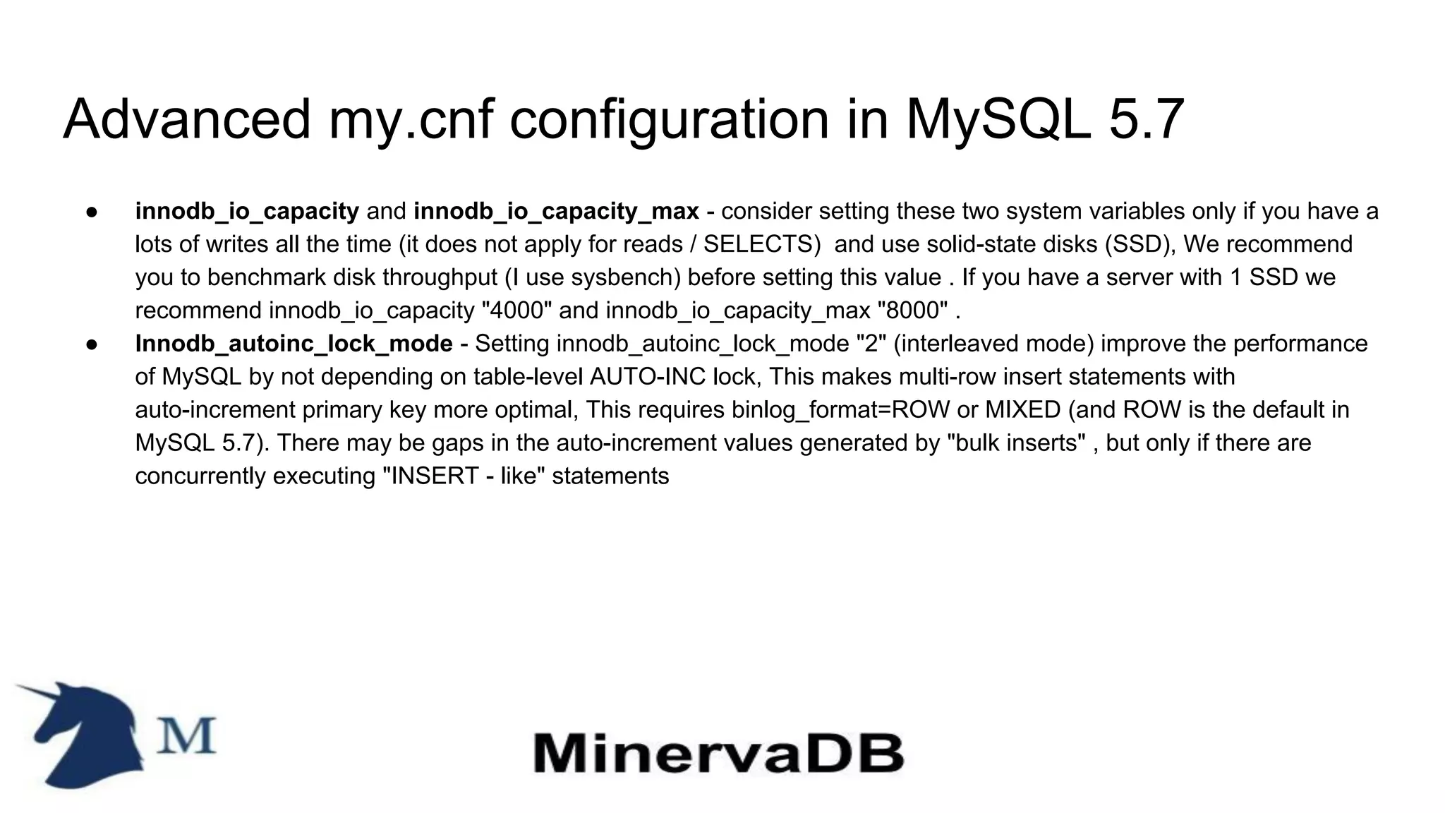 Advanced my.cnf configuration in MySQL 5.7
● innodb_io_capacity and innodb_io_capacity_max - consider setting these two system variables only if you have a
lots of writes all the time (it does not apply for reads / SELECTS) and use solid-state disks (SSD), We recommend
you to benchmark disk throughput (I use sysbench) before setting this value . If you have a server with 1 SSD we
recommend innodb_io_capacity "4000" and innodb_io_capacity_max "8000" .
● Innodb_autoinc_lock_mode - Setting innodb_autoinc_lock_mode "2" (interleaved mode) improve the performance
of MySQL by not depending on table-level AUTO-INC lock, This makes multi-row insert statements with
auto-increment primary key more optimal, This requires binlog_format=ROW or MIXED (and ROW is the default in
MySQL 5.7). There may be gaps in the auto-increment values generated by "bulk inserts" , but only if there are
concurrently executing "INSERT - like" statements
 