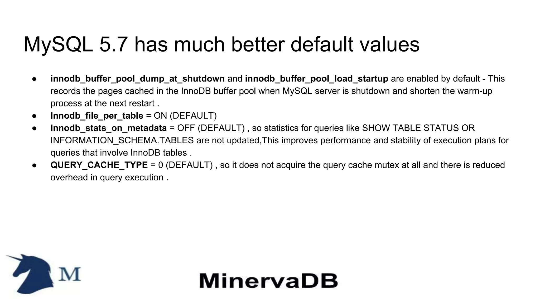 MySQL 5.7 has much better default values
● innodb_buffer_pool_dump_at_shutdown and innodb_buffer_pool_load_startup are enabled by default - This
records the pages cached in the InnoDB buffer pool when MySQL server is shutdown and shorten the warm-up
process at the next restart .
● Innodb_file_per_table = ON (DEFAULT)
● Innodb_stats_on_metadata = OFF (DEFAULT) , so statistics for queries like SHOW TABLE STATUS OR
INFORMATION_SCHEMA.TABLES are not updated,This improves performance and stability of execution plans for
queries that involve InnoDB tables .
● QUERY_CACHE_TYPE = 0 (DEFAULT) , so it does not acquire the query cache mutex at all and there is reduced
overhead in query execution .
 