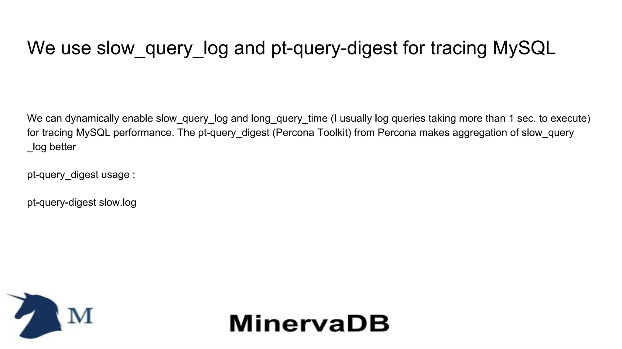 We use slow_query_log and pt-query-digest for tracing MySQL
We can dynamically enable slow_query_log and long_query_time (I usually log queries taking more than 1 sec. to execute)
for tracing MySQL performance. The pt-query_digest (Percona Toolkit) from Percona makes aggregation of slow_query
_log better
pt-query_digest usage :
pt-query-digest slow.log
 