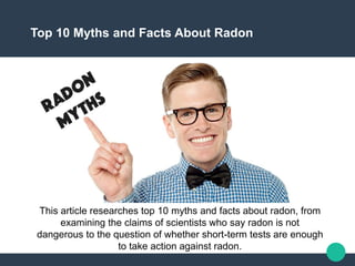 Top 10 Myths and Facts About Radon
This article researches top 10 myths and facts about radon, from
examining the claims of scientists who say radon is not
dangerous to the question of whether short-term tests are enough
to take action against radon.
 