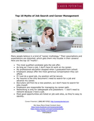 Career Potential | (888) 967-5762| http://careerpotential.com
We Have More Great Content Here
https://www.facebook.com/careerpotentialllc
https://www.youtube.com/user/careerpotential
https://twitter.com/fordmyers
PINTEREST
Top 10 Myths of Job Search and Career Management
Many people believe in a kind of “career mythology.” Their assumptions and
expectations are distorted, which gets them into trouble in their careers!
Here are the top 10 “myths”:
 The most qualified candidate gets the job offer.
 As long as I have a job, I don’t have to work on my career.
 My professional education stopped when I graduated from school.
 Employers always offer the most generous compensation they can
afford.
 If I just do a good job, my position will be secure.
 My resume is the only document I need to search for a job and
advance my career.
 Recruiters will find me a new position, so I don’t have to search for
jobs myself.
 Employers are responsible for managing my career path.
 Networking is only for salespeople and jobseekers – I don’t need to
network because I have a job.
 Most good opportunities are listed on job web sites, so they’re easy to
identify.
 