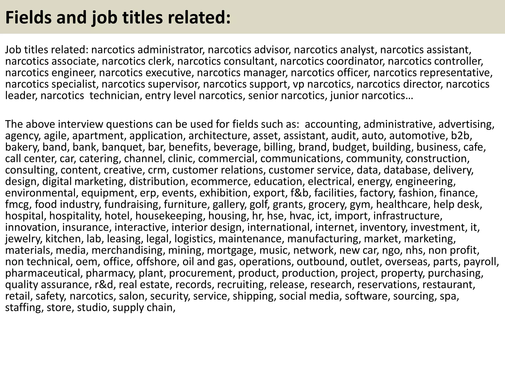 Fields and job titles related:
Job titles related: narcotics administrator, narcotics advisor, narcotics analyst, narcotics assistant,
narcotics associate, narcotics clerk, narcotics consultant, narcotics coordinator, narcotics controller,
narcotics engineer, narcotics executive, narcotics manager, narcotics officer, narcotics representative,
narcotics specialist, narcotics supervisor, narcotics support, vp narcotics, narcotics director, narcotics
leader, narcotics technician, entry level narcotics, senior narcotics, junior narcotics…
The above interview questions can be used for fields such as: accounting, administrative, advertising,
agency, agile, apartment, application, architecture, asset, assistant, audit, auto, automotive, b2b,
bakery, band, bank, banquet, bar, benefits, beverage, billing, brand, budget, building, business, cafe,
call center, car, catering, channel, clinic, commercial, communications, community, construction,
consulting, content, creative, crm, customer relations, customer service, data, database, delivery,
design, digital marketing, distribution, ecommerce, education, electrical, energy, engineering,
environmental, equipment, erp, events, exhibition, export, f&b, facilities, factory, fashion, finance,
fmcg, food industry, fundraising, furniture, gallery, golf, grants, grocery, gym, healthcare, help desk,
hospital, hospitality, hotel, housekeeping, housing, hr, hse, hvac, ict, import, infrastructure,
innovation, insurance, interactive, interior design, international, internet, inventory, investment, it,
jewelry, kitchen, lab, leasing, legal, logistics, maintenance, manufacturing, market, marketing,
materials, media, merchandising, mining, mortgage, music, network, new car, ngo, nhs, non profit,
non technical, oem, office, offshore, oil and gas, operations, outbound, outlet, overseas, parts, payroll,
pharmaceutical, pharmacy, plant, procurement, product, production, project, property, purchasing,
quality assurance, r&d, real estate, records, recruiting, release, research, reservations, restaurant,
retail, safety, narcotics, salon, security, service, shipping, social media, software, sourcing, spa,
staffing, store, studio, supply chain,
 